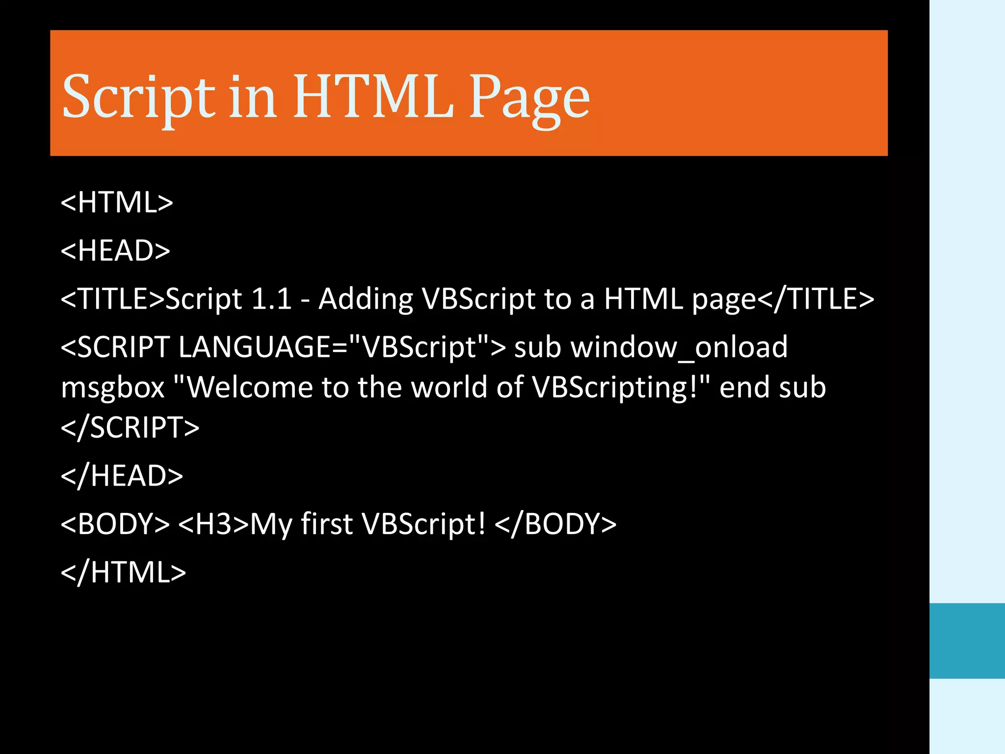 Script in HTML Page <HTML> <HEAD> <TITLE>Script 1.1 - Adding VBScript to a HTML page</TITLE> <SCRIPT LANGUAGE="VBScript"> sub window_onload msgbox "Welcome to the world of VBScripting!" end sub </SCRIPT> </HEAD> <BODY> <H3>My first VBScript! </BODY> </HTML> 