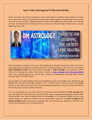 Learn Vedic Astrology By Dr Dharmesh Mehta
Almost everyone have faith in astrology, the sole reason being it somehow helps people to let them
know about their future. But people often take help of other experts in knowing their future which
vary from person to person, depending upon the kind of knowledge they have. What if you yourself
can learn everything about Astrology and can actually learn about the logic behind what is actually
happening in your life.
Since everything is available online we at DM astrology have thought of making you learn the science
of astrology online through our YouTube channel. Dr. Dharmesh Mehta is one of the most renowned
Vedic astrologers in India who have precise knowledge in Vedic astrology. He is running an online
institute for learning the ancient Vedic shastra named as Vedic astrology by Dr Dharmesh Mehta
where he is making people learn all the basic concepts of astrology by providing online lessons
through video in YouTube channel.
Several videos are made available online covering different assets of astrology; many people have got
benefited by the kind knowledge available on our YouTube channel. With the precise knowledge
people are now able to know the exact cause of anything happening in their life and also able to find
the remedy to get out of any difficult situation.
If you are among the one who have interest in knowing the science behind the Vedic astrology then
you must follow the online YouTube channel and take a step towards experiencing the wonder world.
Several people have already getting benefit of knowledge of Dr Dharmesh Mehta and are now
actually making an impact on several lives by helping them. Subscribe to Vedic astrology by Dr
Dharmesh Mehta today and start your learning today. We will keep you updated as and when new
content will be posted on our YouTube channel.
 