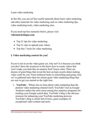 Learn video marketing 
In this file, you can ref free useful materials about learn video marketing 
and other materials for video marketing such as video marketing tips, 
video marketing tools, video marketing sites. 
If you need top free materials below, please visit: 
videomarketingaz.com 
· Top 21 tips for video marketing 
· Top 31 sites to upload your videos 
· Top free 7 tools for video marketing 
I. Video marketing content for you! 
If you’re not in on the video game yet, why not? Is it because you think 
you don’t have the resources or the know-how to create videos that 
won’t make you look like an amateur fool? Guess what: There are 
dozens of great blogs that reveal the best un-kept secrets about making 
video work for you. From technical tricks to storytelling and going viral, 
we’ve gathered more than two dozen great video marketing blogs that 
are sure to get you started on the right foot. 
1. YouTube – Where else to learn about video marketing than the 
premier video marketing channel itself, YouTube? Just as Google 
Analytics makes the most sense among free analytics programs for 
tracking your Google search data, YouTube’s blog is the obvious 
resource for enhancing your YouTube marketing prowess. 
YouTube’s blog is chock full of news, great examples of 
exceptional video content and more. 
Video marketing. Free pdf download examples Page 1 
 