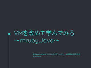 VMを改めて学んでみる
～mruby,Java～
横浜Android and モバイルOSプラットフォーム部第 41回勉強会
@kishima
 