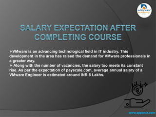 www.apponix.com
VMware is an advancing technological field in IT industry. This
development in the area has raised the demand for VMware professionals in
a greater way.
 Along with the number of vacancies, the salary too meets its constant
rise. As per the expectation of payscale.com, average annual salary of a
VMware Engineer is estimated around INR 8 Lakhs.
 