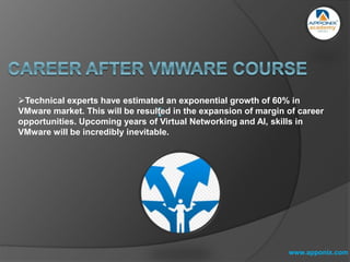 www.apponix.com
Technical experts have estimated an exponential growth of 60% in
VMware market. This will be resulted in the expansion of margin of career
opportunities. Upcoming years of Virtual Networking and AI, skills in
VMware will be incredibly inevitable.
 