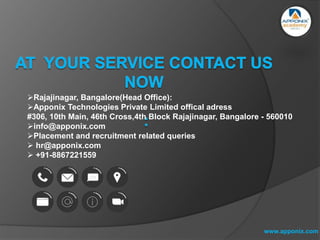 www.apponix.com
Rajajinagar, Bangalore(Head Office):
Apponix Technologies Private Limited offical adress
#306, 10th Main, 46th Cross,4th Block Rajajinagar, Bangalore - 560010
info@apponix.com
Placement and recruitment related queries
 hr@apponix.com
 +91-8867221559
 