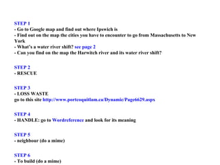 STEP 1  - Go to Google map and find out where Ipswich is  - Find out on the map the cities you have to encounter to go from Massachusetts to New York  - What’s a water river shift?  see page 2  - Can you find on the map the Harwitch river and its water river shift? STEP 2  - RESCUE STEP 3  - LOSS WASTE  go to this site  http://www.portcoquitlam.ca/Dynamic/Page6629.aspx STEP 4  - HANDLE: go to  Wordreference  and look for its meaning STEP 5  - neighbour (do a mime) STEP 6 - To build (do a mime)  STEP 7 - CONFOLD: go to Internet and try to find out  [No] 