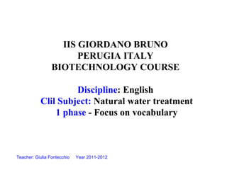 IIS GIORDANO BRUNO
                       PERUGIA ITALY
                 BIOTECHNOLOGY COURSE

                    Discipline: English
           Clil Subject: Natural water treatment
               1 phase - Focus on vocabulary



Teacher: Giulia Fontecchio   Year 2011-2012
 