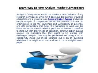 Learn Way To How Analyze Market Competitors
Analysis of competitors within the market is main element of any
research technique as while not it operative the business would be
a blindfold and a wasteful task. Communication Avenue analysis to
supply analysis of competitive market that permits a firm or an
organization to see the soundness and vulnerability of potential
and gift competitors that helps the marketers to work out the
client marketplace within which it performs its business. therefore
to start out with their mode of operation, communication avenue
counsel the marketers that they ought to 1st startup with
challenger analysis, that may be performed on doing it in an
exceedingly stand out sheet, scripting out it on an oversized
whiteboard or might even notice down it on a straightforward
paper.
 