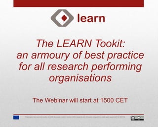 The LEARN Tookit:
an armoury of best practice
for all research performing
organisations
The Webinar will start at 1500 CET
This project has received funding from the European Union’s Horizon 2020 research and innovation programme under grant agreement No 654139.
 