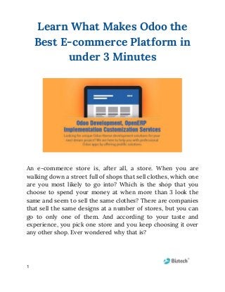 Learn What Makes Odoo the 
Best E-commerce Platform in 
under 3 Minutes 
An e-commerce store is, after all, a store. When you are                     
walking down a street full of shops that sell clothes, which one                       
are you most likely to go into? Which is the shop that you                         
choose to spend your money at when more than 3 look the                       
same and seem to sell the same clothes? There are companies                     
that sell the same designs at a number of stores, but you can                         
go to only one of them. And according to your taste and                       
experience, you pick one store and you keep choosing it over                     
any other shop. Ever wondered why that is?  
 
1
 