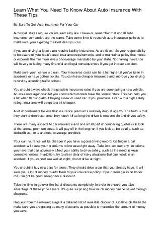 Learn What You Need To Know About Auto Insurance With
These Tips
Be Sure To Get Auto Insurance For Your Car
Almost all states require car insurance by law. However, remember that not all auto
insurance companies are the same. Take some time to research auto insurance policies to
make sure you're getting the best deal you can.
If you are driving, a lot of state require liability insurance. As a citizen, it is your responsibility
to be aware of your state's auto insurance requirements, and to maintain a policy that meets
or exceeds the minimum levels of coverage mandated by your state. Not having insurance
will have you facing many financial and legal consequences if you get into an accident.
Make sure your license is clean. Your insurance costs can be a lot higher, if you've been in
accidents or have gotten tickets. You can have cheaper insurance and improve your driving
record by attending traffic school.
You should always check the possible insurance rates if you are purchasing a new vehicle.
An insurance agent can let you know which models have the lowest rates. This can help you
a lot when thinking about buying a new or used car. If you purchase a car with a high safety
rating, insurance will be quite a bit cheaper.
A lot of consumers believe that insurance premiums routinely drop at age 25. The truth is that
they start to decrease once they reach 18 as long the driver is responsible and drives safely.
There are many aspects to car insurance and one small part of comparing quotes is to look
at the annual premium costs. It will pay off in the long run if you look at the details, such as
deductibles, limits and total coverage provided.
Your car insurance will be cheaper if you have a good driving record. Getting in a cat
accident will cause your premiums to increase right away. Take into account any limitations
you have that can adversely affect your ability to drive safely, such as the need to wear
corrective lenses. In addition, try to steer clear of risky situations that can result in an
accident. If you cannot see well at night, do not drive at night.
You shouldn't buy new cars for teens. They should drive a car that you already have. It will
save you a lot of money to add them to your insurance policy. If your teenager is on honor
roll, it might be good enough for a discount.
Take the time to go over the list of discounts completely, in order to ensure you take
advantage of these price savers. It's quite surprising how much money can be saved through
discounts.
Request from the insurance agent a detailed list of available discounts. Go through the list to
make sure you are getting as many discounts as possible to maximize the amount of money
you save.
 