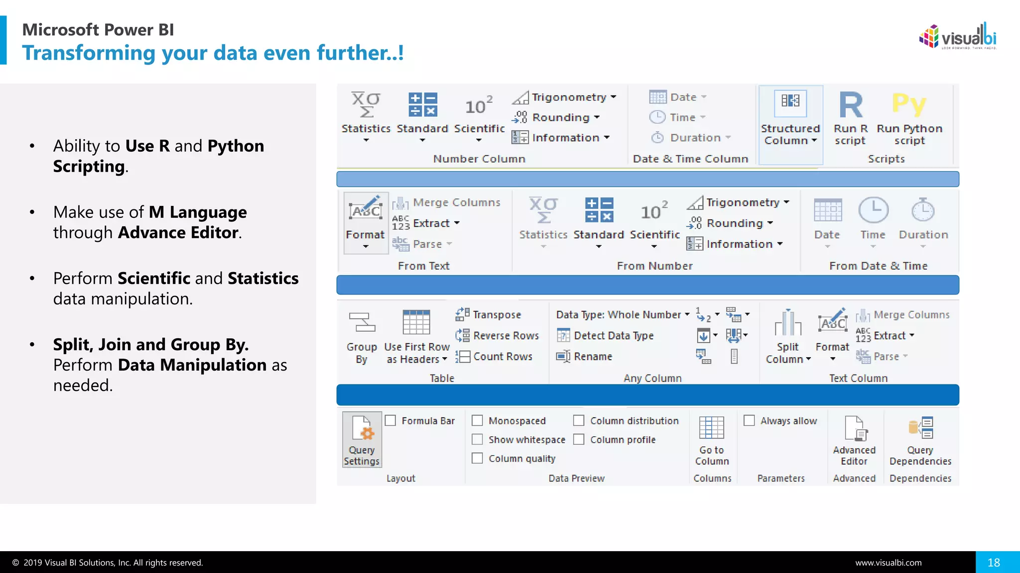 © 2019 Visual BI Solutions, Inc. All rights reserved. www.visualbi.com 18
Microsoft Power BI
Transforming your data even further..!
• Ability to Use R and Python
Scripting.
• Make use of M Language
through Advance Editor.
• Perform Scientific and Statistics
data manipulation.
• Split, Join and Group By.
Perform Data Manipulation as
needed.
 