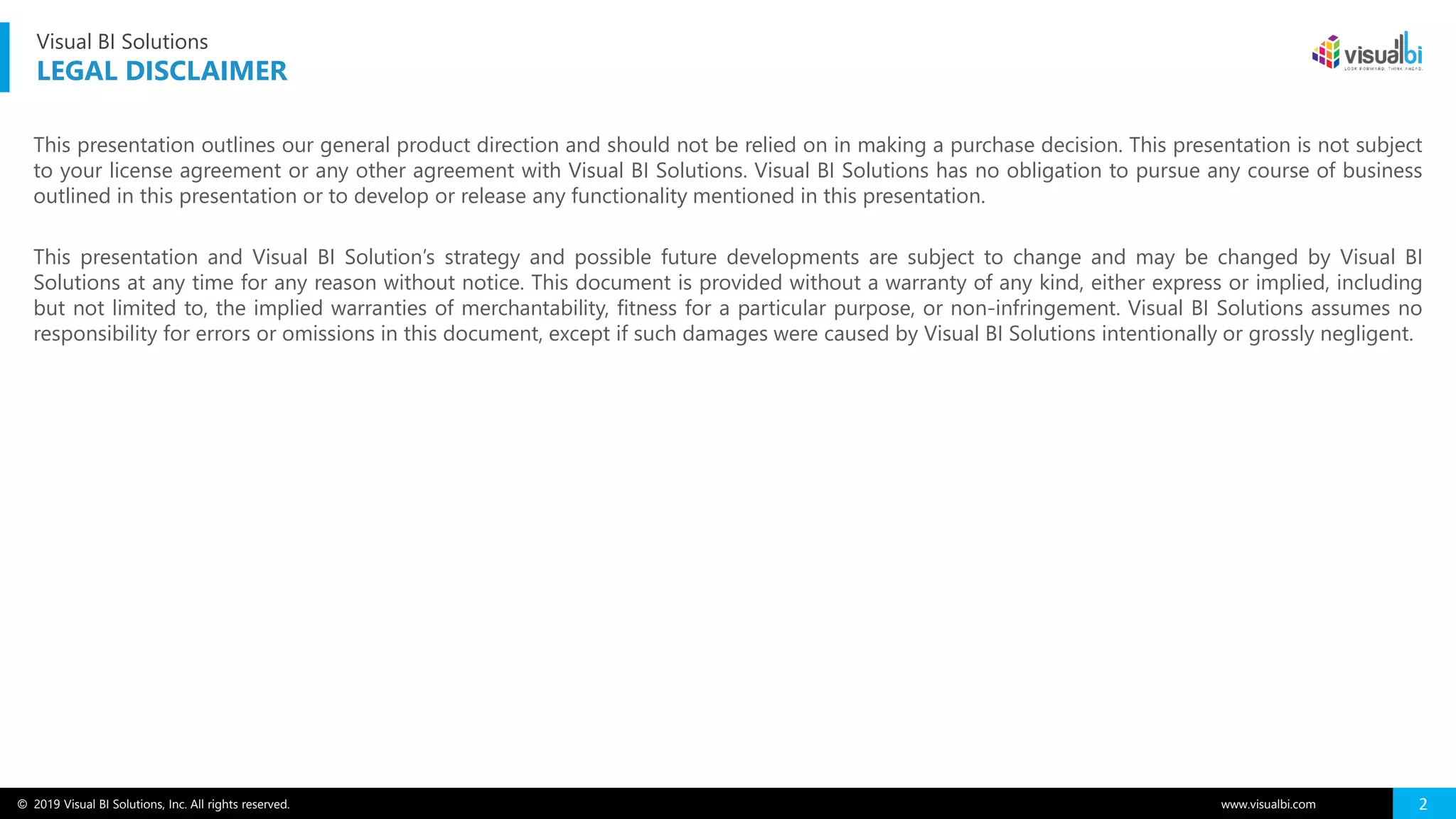 © 2019 Visual BI Solutions, Inc. All rights reserved. www.visualbi.com 2
This presentation outlines our general product direction and should not be relied on in making a purchase decision. This presentation is not subject
to your license agreement or any other agreement with Visual BI Solutions. Visual BI Solutions has no obligation to pursue any course of business
outlined in this presentation or to develop or release any functionality mentioned in this presentation.
This presentation and Visual BI Solution’s strategy and possible future developments are subject to change and may be changed by Visual BI
Solutions at any time for any reason without notice. This document is provided without a warranty of any kind, either express or implied, including
but not limited to, the implied warranties of merchantability, fitness for a particular purpose, or non-infringement. Visual BI Solutions assumes no
responsibility for errors or omissions in this document, except if such damages were caused by Visual BI Solutions intentionally or grossly negligent.
Visual BI Solutions
LEGAL DISCLAIMER
 