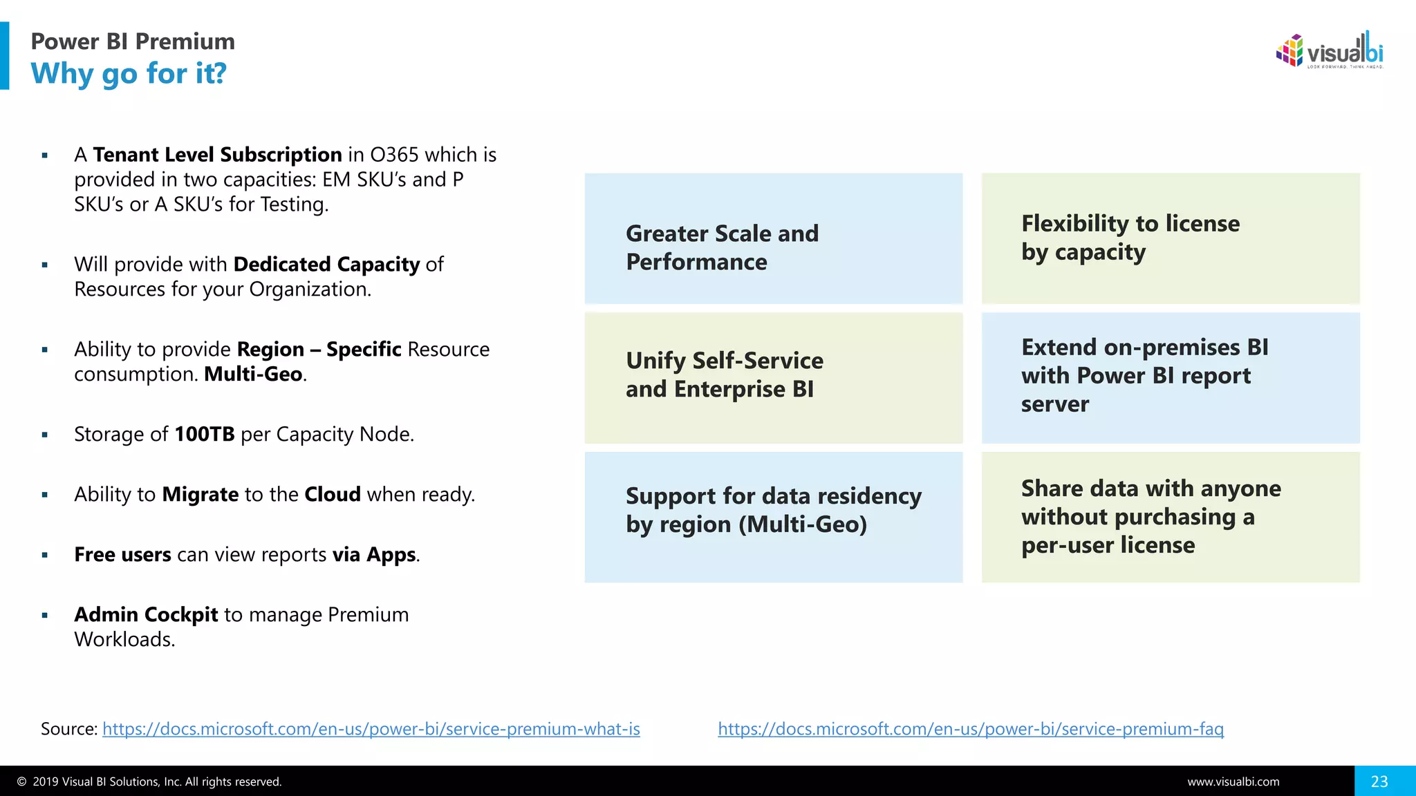 © 2019 Visual BI Solutions, Inc. All rights reserved. www.visualbi.com 23
Source: https://docs.microsoft.com/en-us/power-bi/service-premium-what-is
Power BI Premium
Why go for it?
https://docs.microsoft.com/en-us/power-bi/service-premium-faq
▪ A Tenant Level Subscription in O365 which is
provided in two capacities: EM SKU’s and P
SKU’s or A SKU’s for Testing.
▪ Will provide with Dedicated Capacity of
Resources for your Organization.
▪ Ability to provide Region – Specific Resource
consumption. Multi-Geo.
▪ Storage of 100TB per Capacity Node.
▪ Ability to Migrate to the Cloud when ready.
▪ Free users can view reports via Apps.
▪ Admin Cockpit to manage Premium
Workloads.
Greater Scale and
Performance
Flexibility to license
by capacity
Unify Self-Service
and Enterprise BI
Extend on-premises BI
with Power BI report
server
Support for data residency
by region (Multi-Geo)
Share data with anyone
without purchasing a
per-user license
 
