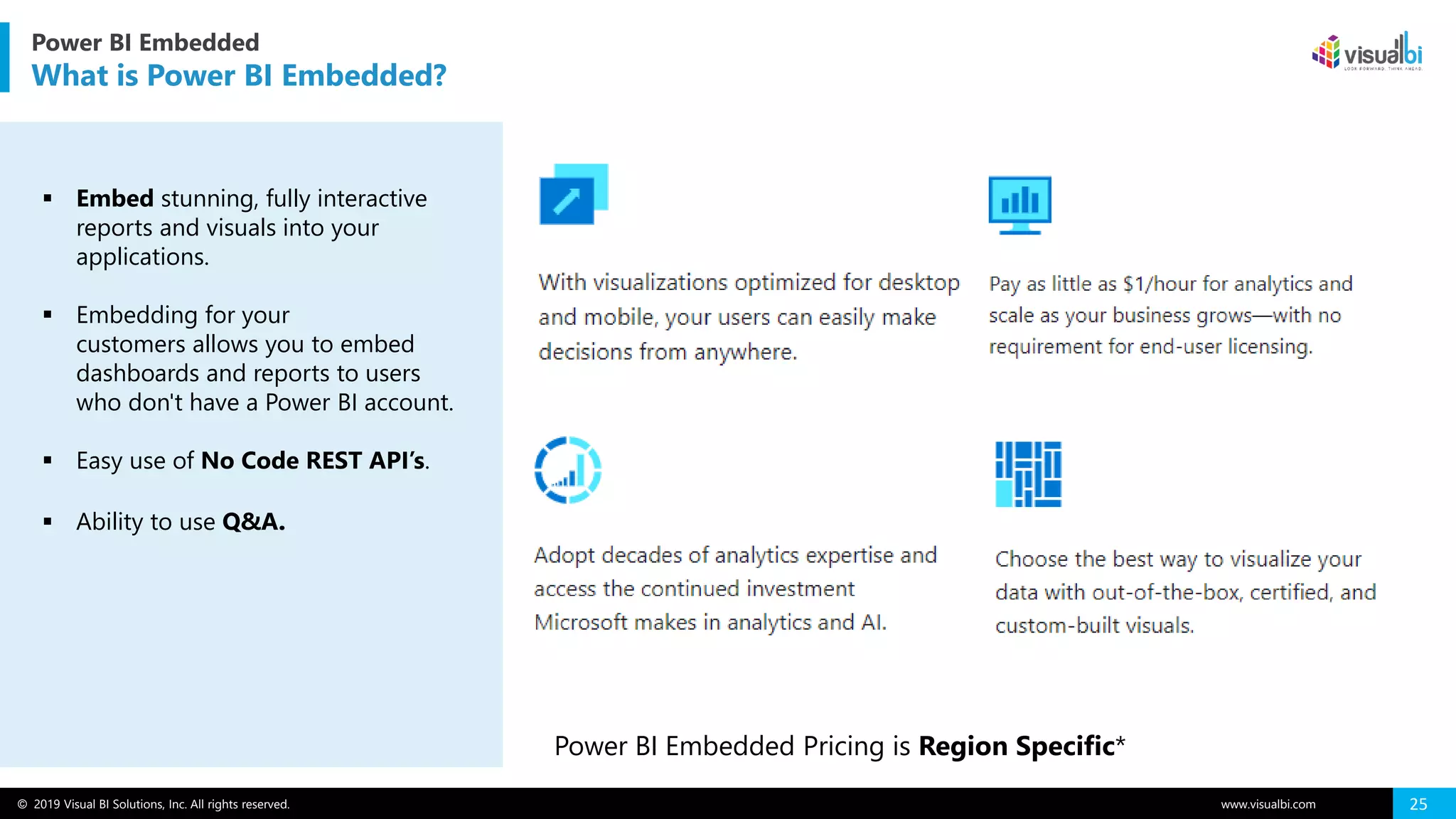 © 2019 Visual BI Solutions, Inc. All rights reserved. www.visualbi.com 25
▪ Embed stunning, fully interactive
reports and visuals into your
applications.
▪ Embedding for your
customers allows you to embed
dashboards and reports to users
who don't have a Power BI account.
▪ Easy use of No Code REST API’s.
▪ Ability to use Q&A.
Power BI Embedded Pricing is Region Specific*
Power BI Embedded
What is Power BI Embedded?
 