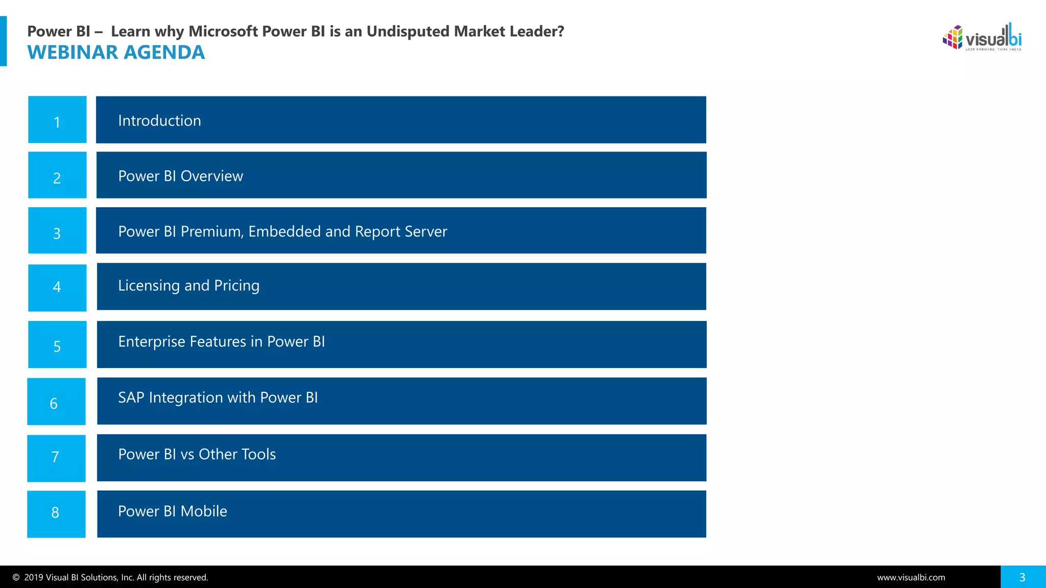 © 2019 Visual BI Solutions, Inc. All rights reserved. www.visualbi.com 3
Power BI – Learn why Microsoft Power BI is an Undisputed Market Leader?
WEBINAR AGENDA
Introduction1
Power BI Overview2
4
Enterprise Features in Power BI5
Power BI Premium, Embedded and Report Server3
Analytics with Tableau6
Power BI vs Other Tools
7
Q&A
6
7
SAP Integration with Power BI
Licensing and Pricing
Power BI Mobile
7
8
 