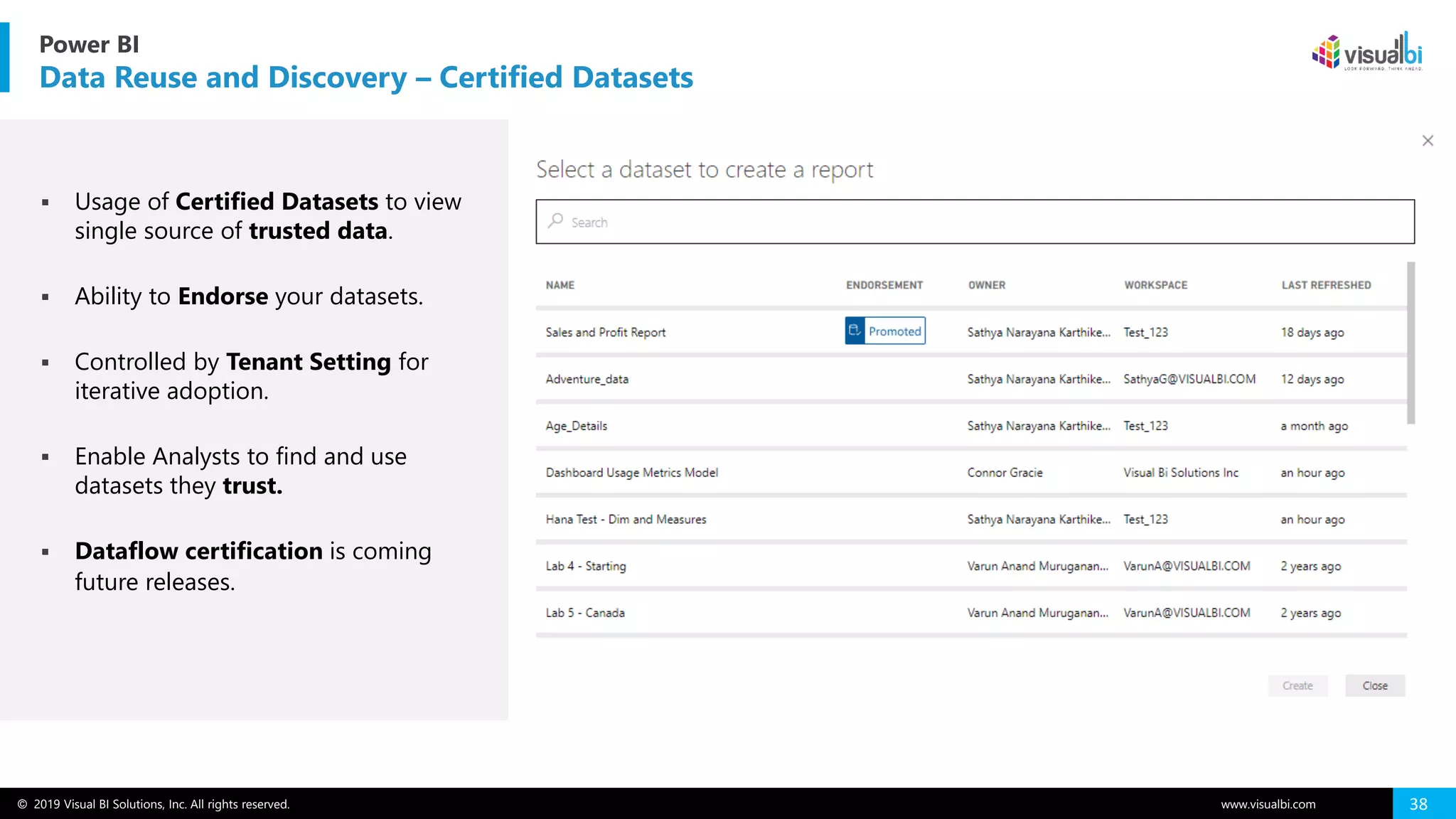 © 2019 Visual BI Solutions, Inc. All rights reserved. www.visualbi.com 38
Power BI
Data Reuse and Discovery – Certified Datasets
▪ Usage of Certified Datasets to view
single source of trusted data.
▪ Ability to Endorse your datasets.
▪ Controlled by Tenant Setting for
iterative adoption.
▪ Enable Analysts to find and use
datasets they trust.
▪ Dataflow certification is coming
future releases.
 