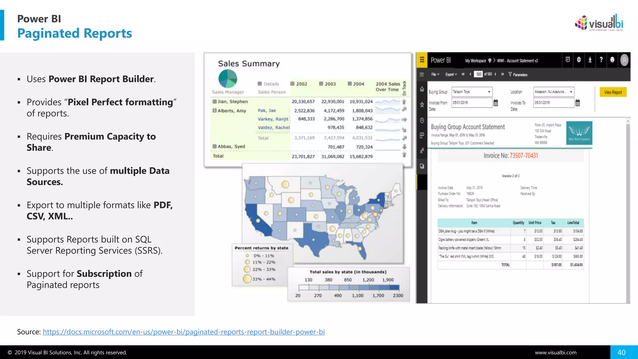 © 2019 Visual BI Solutions, Inc. All rights reserved. www.visualbi.com 40
Power BI
Paginated Reports
Source: https://docs.microsoft.com/en-us/power-bi/paginated-reports-report-builder-power-bi
▪ Uses Power BI Report Builder.
▪ Provides “Pixel Perfect formatting”
of reports.
▪ Requires Premium Capacity to
Share.
▪ Supports the use of multiple Data
Sources.
▪ Export to multiple formats like PDF,
CSV, XML..
▪ Supports Reports built on SQL
Server Reporting Services (SSRS).
▪ Support for Subscription of
Paginated reports
 