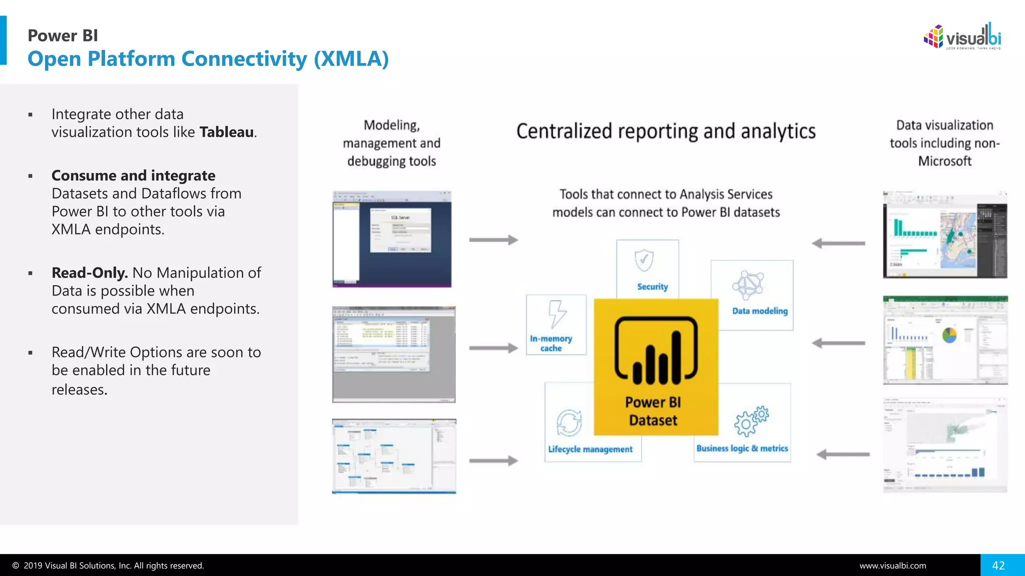 © 2019 Visual BI Solutions, Inc. All rights reserved. www.visualbi.com 42
▪ Integrate other data
visualization tools like Tableau.
▪ Consume and integrate
Datasets and Dataflows from
Power BI to other tools via
XMLA endpoints.
▪ Read-Only. No Manipulation of
Data is possible when
consumed via XMLA endpoints.
▪ Read/Write Options are soon to
be enabled in the future
releases.
Power BI
Open Platform Connectivity (XMLA)
 