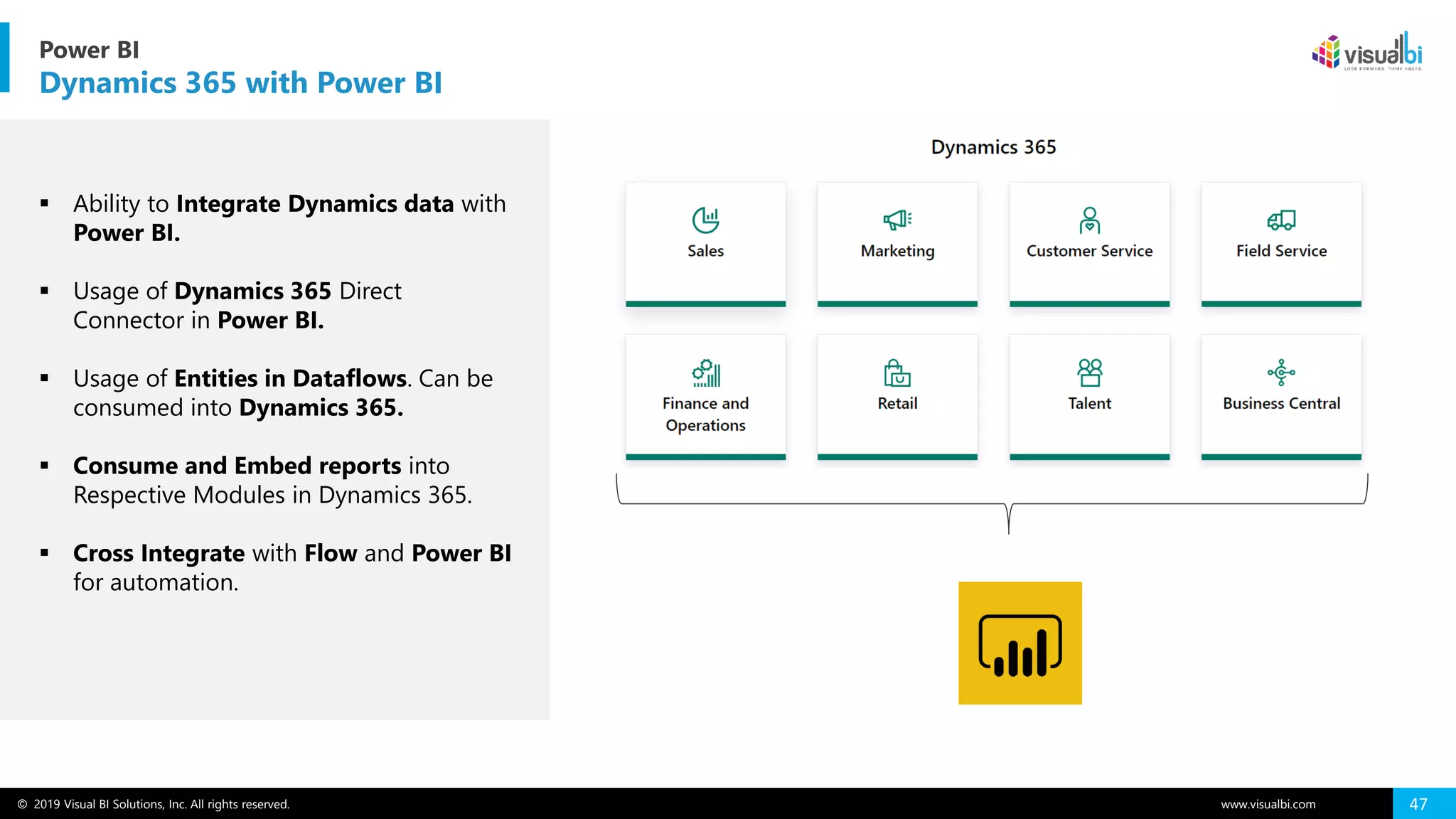 © 2019 Visual BI Solutions, Inc. All rights reserved. www.visualbi.com 47
▪ Ability to Integrate Dynamics data with
Power BI.
▪ Usage of Dynamics 365 Direct
Connector in Power BI.
▪ Usage of Entities in Dataflows. Can be
consumed into Dynamics 365.
▪ Consume and Embed reports into
Respective Modules in Dynamics 365.
▪ Cross Integrate with Flow and Power BI
for automation.
Power BI
Dynamics 365 with Power BI
 