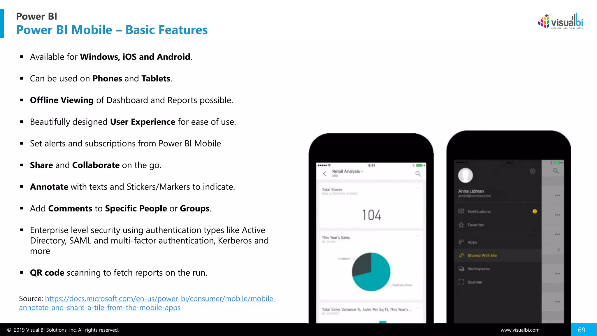 © 2019 Visual BI Solutions, Inc. All rights reserved. www.visualbi.com 69
▪ Available for Windows, iOS and Android.
▪ Can be used on Phones and Tablets.
▪ Offline Viewing of Dashboard and Reports possible.
▪ Beautifully designed User Experience for ease of use.
▪ Set alerts and subscriptions from Power BI Mobile
▪ Share and Collaborate on the go.
▪ Annotate with texts and Stickers/Markers to indicate.
▪ Add Comments to Specific People or Groups.
▪ Enterprise level security using authentication types like Active
Directory, SAML and multi-factor authentication, Kerberos and
more
▪ QR code scanning to fetch reports on the run.
Power BI
Power BI Mobile – Basic Features
Source: https://docs.microsoft.com/en-us/power-bi/consumer/mobile/mobile-
annotate-and-share-a-tile-from-the-mobile-apps
 