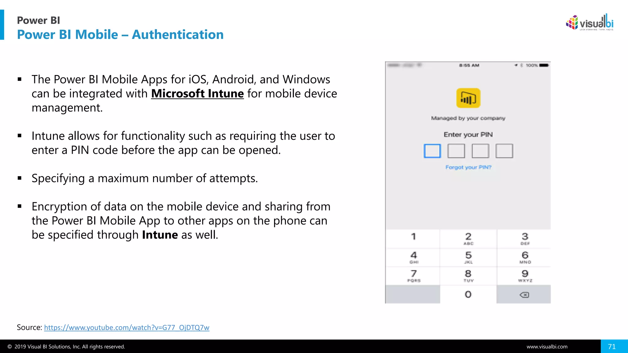 © 2019 Visual BI Solutions, Inc. All rights reserved. www.visualbi.com 71
Power BI
Power BI Mobile – Authentication
Source: https://www.youtube.com/watch?v=G77_OjDTQ7w
▪ The Power BI Mobile Apps for iOS, Android, and Windows
can be integrated with Microsoft Intune for mobile device
management.
▪ Intune allows for functionality such as requiring the user to
enter a PIN code before the app can be opened.
▪ Specifying a maximum number of attempts.
▪ Encryption of data on the mobile device and sharing from
the Power BI Mobile App to other apps on the phone can
be specified through Intune as well.
 