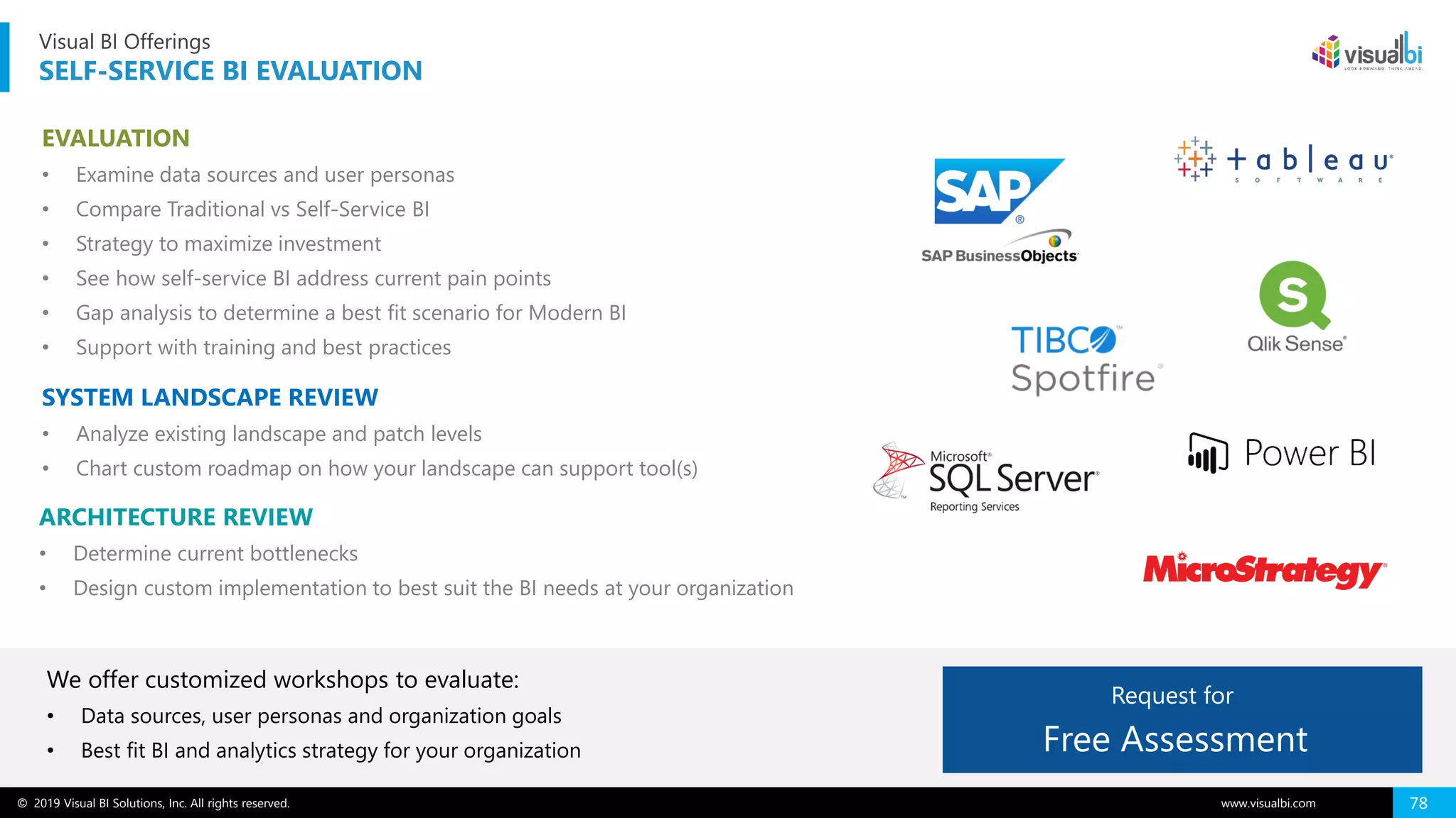 © 2019 Visual BI Solutions, Inc. All rights reserved. www.visualbi.com 78
Visual BI Offerings
SELF-SERVICE BI EVALUATION
EVALUATION
• Examine data sources and user personas
• Compare Traditional vs Self-Service BI
• Strategy to maximize investment
• See how self-service BI address current pain points
• Gap analysis to determine a best fit scenario for Modern BI
• Support with training and best practices
SYSTEM LANDSCAPE REVIEW
• Analyze existing landscape and patch levels
• Chart custom roadmap on how your landscape can support tool(s)
ARCHITECTURE REVIEW
• Determine current bottlenecks
• Design custom implementation to best suit the BI needs at your organization
We offer customized workshops to evaluate:
• Data sources, user personas and organization goals
• Best fit BI and analytics strategy for your organization Free Assessment
Request for
 