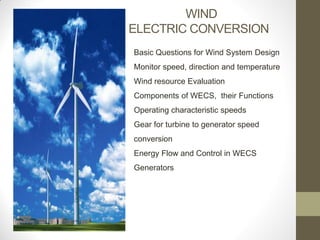 WIND
ELECTRIC CONVERSION
Basic Questions for Wind System Design

Monitor speed, direction and temperature
Wind resource Evaluation
Components of WECS, their Functions

Operating characteristic speeds
Gear for turbine to generator speed
conversion

Energy Flow and Control in WECS
Generators

 