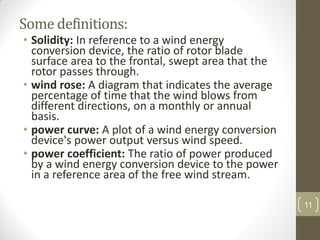 Some definitions:
• Solidity: In reference to a wind energy
conversion device, the ratio of rotor blade
surface area to the frontal, swept area that the
rotor passes through.
• wind rose: A diagram that indicates the average
percentage of time that the wind blows from
different directions, on a monthly or annual
basis.
• power curve: A plot of a wind energy conversion
device's power output versus wind speed.
• power coefficient: The ratio of power produced
by a wind energy conversion device to the power
in a reference area of the free wind stream.
11

 