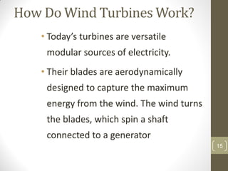How Do Wind Turbines Work?
• Today’s turbines are versatile

modular sources of electricity.
• Their blades are aerodynamically
designed to capture the maximum
energy from the wind. The wind turns
the blades, which spin a shaft
connected to a generator
15

 