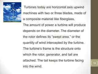 Turbines today are horizontal axis upwind
machines with two or three blades, made of
a composite material like fiberglass.
The amount of power a turbine will produce
depends on the diameter. The diameter of
the rotor defines its “swept area,” or the
quantity of wind intercepted by the turbine.

The turbine’s frame is the structure onto
which the rotor, generator, and tail are
attached. The tail keeps the turbine facing
19

into the wind.

 