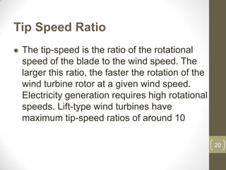 Tip Speed Ratio


The tip-speed is the ratio of the rotational
speed of the blade to the wind speed. The
larger this ratio, the faster the rotation of the
wind turbine rotor at a given wind speed.
Electricity generation requires high rotational
speeds. Lift-type wind turbines have
maximum tip-speed ratios of around 10
20

 