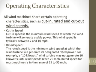 Operating Characteristics
All wind machines share certain operating
characteristics, such as cut-in, rated and cut-out

wind speeds.
• Cut-in Speed
Cut-in speed is the minimum wind speed at which the wind
turbine will generate usable power. This wind speed is
typically between 7 and 10 mph.
• Rated Speed
The rated speed is the minimum wind speed at which the
wind turbine will generate its designated rated power. For
example, a "10 kilowatt" wind turbine may not generate 10
kilowatts until wind speeds reach 25 mph. Rated speed for
most machines is in the range of 25 to 35 mph.

22

 