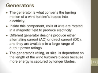 Generators








The generator is what converts the turning
motion of a wind turbine's blades into
electricity.
Inside this component, coils of wire are rotated
in a magnetic field to produce electricity.
Different generator designs produce either
alternating current (AC) or direct current (DC),
and they are available in a large range of
output power ratings.
The generator's rating, or size, is dependent on
the length of the wind turbine's blades because
more energy is captured by longer blades.

25

 