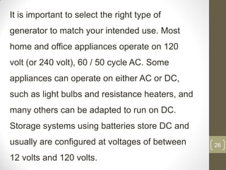 It is important to select the right type of
generator to match your intended use. Most

home and office appliances operate on 120
volt (or 240 volt), 60 / 50 cycle AC. Some

appliances can operate on either AC or DC,
such as light bulbs and resistance heaters, and

many others can be adapted to run on DC.
Storage systems using batteries store DC and

usually are configured at voltages of between
12 volts and 120 volts.

26

 