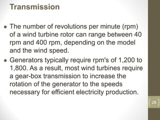 Transmission




The number of revolutions per minute (rpm)
of a wind turbine rotor can range between 40
rpm and 400 rpm, depending on the model
and the wind speed.
Generators typically require rpm's of 1,200 to
1,800. As a result, most wind turbines require
a gear-box transmission to increase the
rotation of the generator to the speeds
necessary for efficient electricity production.
28

 