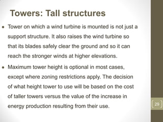 Towers: Tall structures


Tower on which a wind turbine is mounted is not just a

support structure. It also raises the wind turbine so
that its blades safely clear the ground and so it can

reach the stronger winds at higher elevations.


Maximum tower height is optional in most cases,
except where zoning restrictions apply. The decision
of what height tower to use will be based on the cost
of taller towers versus the value of the increase in
energy production resulting from their use.

29

 