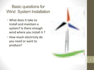 Basic questions for
Wind System Installation
• What does it take to
install and maintain a
system? Is there enough
wind where you install it ?
• How much electricity do
you need or want to
produce?

3

 