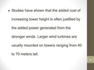 

Studies have shown that the added cost of
increasing tower height is often justified by
the added power generated from the
stronger winds. Larger wind turbines are
usually mounted on towers ranging from 40
to 70 meters tall.
30

 