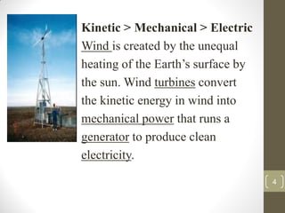 Kinetic > Mechanical > Electric
Wind is created by the unequal
heating of the Earth’s surface by
the sun. Wind turbines convert
the kinetic energy in wind into
mechanical power that runs a
generator to produce clean
electricity.
4

 