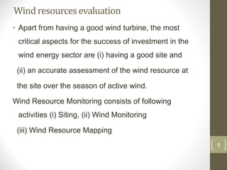 Wind resources evaluation
• Apart from having a good wind turbine, the most
critical aspects for the success of investment in the
wind energy sector are (i) having a good site and
(ii) an accurate assessment of the wind resource at
the site over the season of active wind.
Wind Resource Monitoring consists of following
activities (i) Siting, (ii) Wind Monitoring
(iii) Wind Resource Mapping
5

 