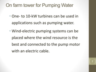 On farm tower for Pumping Water
• One- to 10-kW turbines can be used in
applications such as pumping water.
• Wind-electric pumping systems can be
placed where the wind resource is the
best and connected to the pump motor
with an electric cable.
7

 