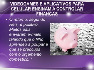 VIDEOGAMES E APLICATIVOS PARA 
CELULAR ENSINAM A CONTROLAR 
FINANÇAS 
• O retorno, segundo 
Reis, é positivo. 
Muitos pais 
enviaram e-mails 
falando que o filho 
aprendeu a poupar e 
que se preocupa 
com o orçamento 
doméstico. “ 
 