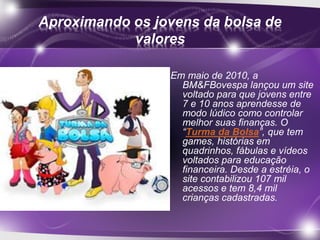 Aproximando os jovens da bolsa de 
valores 
Em maio de 2010, a 
BM&FBovespa lançou um site 
voltado para que jovens entre 
7 e 10 anos aprendesse de 
modo lúdico como controlar 
melhor suas finanças. O 
“Turma da Bolsa”, que tem 
games, histórias em 
quadrinhos, fábulas e vídeos 
voltados para educação 
financeira. Desde a estréia, o 
site contabilizou 107 mil 
acessos e tem 8,4 mil 
crianças cadastradas. 
 