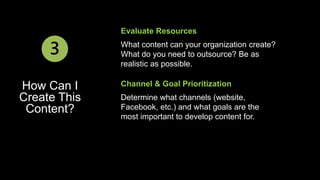 Evaluate Resources 
What content can your organization create? 
What do you need to outsource? Be as 
realistic as possible. 
3 
How Can I 
Create This 
Content? 
Channel & Goal Prioritization 
Determine what channels (website, 
Facebook, etc.) and what goals are the 
most important to develop content for. 
 