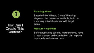 Planning Ahead 
Based off the “What to Create” Planning 
stage and the resources available, build out 
a working editorial calendar with target 
dates. 
Measure + Optimize 
Before publishing content, make sure you have 
a measurement and optimization plan in place 
to properly evaluate success. 
3 
How Can I 
Create This 
Content? 
 
