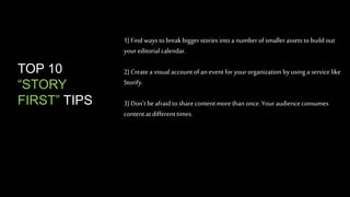 1) Find ways to break bigger stories into a number of smaller assets to build out 
your editorial calendar. 
2) Create a visual account of an event for your organization by using a service like 
Storify. 
3) Don’t be afraid to share content more than once. Your audience consumes 
content at different times. 
TOP 10 
“STORY 
FIRST” TIPS 
 