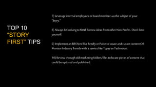 7) Leverage internal employees or board members as the subject of your 
“Story.” 
8) Always be looking to Steal Borrow ideas from other Non-Profits. Don’t limit 
yourself. 
9) Implement an RSS feed like Feedly or Pulse to locate and curate content OR 
Monitor Industry Trends with a service like Topsy or Technorati. 
10) Review through old marketing folders/files to locate pieces of content that 
could be updated and published. 
TOP 10 
“STORY 
FIRST” TIPS 
 