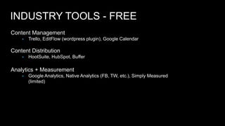 INDUSTRY TOOLS - FREE 
Content Management 
 Trello, EditFlow (wordpress plugin), Google Calendar 
Content Distribution 
 HootSuite, HubSpot, Buffer 
Analytics + Measurement 
 Google Analytics, Native Analytics (FB, TW, etc.), Simply Measured 
(limited) 
 