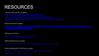 RESOURCES 
Content Audit Tutorials/Templates 
http://moz.com/blog/content-audit-tutorial 
http://uxmastery.com/how-to-conduct-a-content-audit/ 
https://www.distilled.net/blog/seo/how-to-perform-a-content-audit/ 
Editorial Calendar Templates 
https://econsultancy.com/blog/64587-eight-free-content-calendar-templates-to-help-plan-your- 
output#i.rfprerqyldnj11 
Definitions and Terms 
http://www.thelanguageofcontentstrategy.com/ 
Additional Production Examples 
http://www.socialbrite.org/2011/04/21/8-great-examples-of-nonprofit-storytelling/ 
Need something else? Check these two place. 
http://www.jonathoncolman.org/2013/02/04/content-strategy-resources/ 
http://www.nonprofitmarketingguide.com 
 