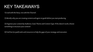 KEY TAKEAWAYS 
1) Lead with the Story, not with the Channel. 
2) Identify why you are creating content and agree on goals before you start producing. 
3) Organize your content by Audience, Goal, Theme and Content Type. If this doesn’t work, choose 
something to structure your content! 
4) Find free (or paid) tools and resources to help the gaps of your strategy and execution. 
 