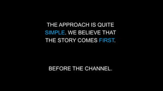 THE APPROACH IS QUITE 
SIMPLE. WE BELIEVE THAT 
THE STORY COMES FIRST. 
BEFORE THE CHANNEL. 
 